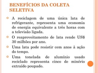 BENEFÍCIOS DA COLETA
    SELETIVA
   A reciclagem de uma única lata de
    refrigerante, representa uma economia
    de energia equivalente a três horas com
    a televisão ligada.
   O reaproveitamento de lata rende US$
    30 milhões por ano.
   Uma lata pode resistir cem anos à ação
    do tempo.
   Uma tonelada de alumínio usado
    reciclado representa cinco de minério
    extraído poupado.
 