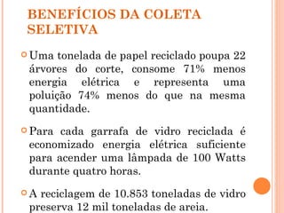 BENEFÍCIOS DA COLETA
 SELETIVA
 Uma  tonelada de papel reciclado poupa 22
 árvores do corte, consome 71% menos
 energia elétrica e representa uma
 poluição 74% menos do que na mesma
 quantidade.
 Para cada garrafa de vidro reciclada é
 economizado energia elétrica suficiente
 para acender uma lâmpada de 100 Watts
 durante quatro horas.
A reciclagem de 10.853 toneladas de vidro
 preserva 12 mil toneladas de areia.
 