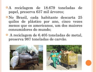 A     reciclagem de 18.679 toneladas de
    papel, preserva 637 mil árvores;
 No     Brasil, cada habitante descarta 25
    quilos de plástico por ano, cinco vezes
    menos que os americanos, um dos maiores
    consumidores do mundo;
    A reciclagem de 6.405 toneladas de metal,
    preserva 987 toneladas de carvão.
 