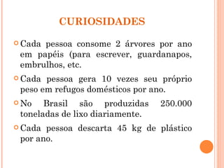 CURIOSIDADES

 Cadapessoa consome 2 árvores por ano
 em papéis (para escrever, guardanapos,
 embrulhos, etc.
 Cada pessoa gera 10 vezes seu próprio
 peso em refugos domésticos por ano.
 No   Brasil são produzidas      250.000
 toneladas de lixo diariamente.
 Cada pessoa descarta 45 kg de plástico
 por ano.
 