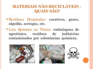 MATERIAIS NÃO-RECICLÁVEIS -
           QUAIS SÃO?
 Resíduos  Hospitalar: curativos, gazes,
 algodão, seringas, etc.
 LixoQuímico ou Tóxico: embalagens de
 agrotóxico, resíduos   de    indústrias
 contaminados por substâncias químicas.
 
