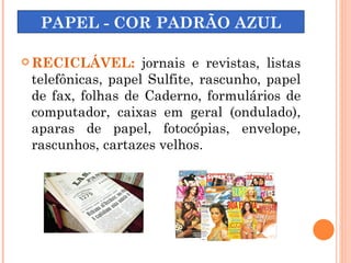 PAPEL - COR PADRÃO AZUL

 RECICLÁVEL:      jornais e revistas, listas
 telefônicas, papel Sulfite, rascunho, papel
 de fax, folhas de Caderno, formulários de
 computador, caixas em geral (ondulado),
 aparas de papel, fotocópias, envelope,
 rascunhos, cartazes velhos.
 