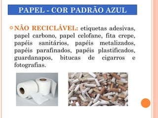 PAPEL - COR PADRÃO AZUL

 NÃO  RECICLÁVEL: etiquetas adesivas,
 papel carbono, papel celofane, fita crepe,
 papéis sanitários, papéis metalizados,
 papéis parafinados, papéis plastificados,
 guardanapos, bitucas de cigarros e
 fotografias.
 