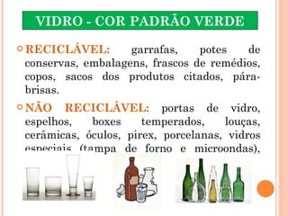 VIDRO - COR PADRÃO VERDE

 RECICLÁVEL:       garrafas,    potes   de
 conservas, embalagens, frascos de remédios,
 copos, sacos dos produtos citados, pára-
 brisas.
 NÃO    RECICLÁVEL: portas de vidro,
 espelhos,    boxes    temperados,    louças,
 cerâmicas, óculos, pirex, porcelanas, vidros
 especiais (tampa de forno e microondas),
 tubo de TV.
 