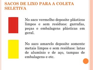 SACOS DE LIXO PARA A COLETA
SELETIVA

       No saco vermelho deposite plásticos
       limpos e sem resíduos: garrafas,
       peças e embalagens plásticas em
       geral.


       No saco amarelo deposite somente
       metais limpos e sem resíduos: latas
       de alumínio e de aço, tampas de
       embalagens e etc.
 
