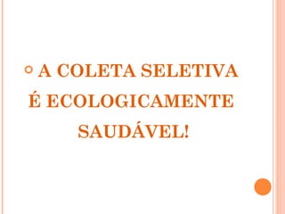    A COLETA SELETIVA
É ECOLOGICAMENTE
       SAUDÁVEL!
 