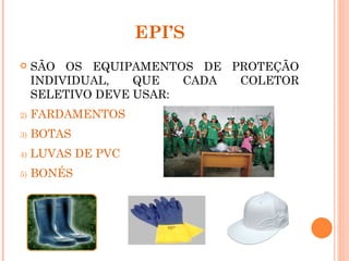 EPI’S
    SÃO OS EQUIPAMENTOS DE PROTEÇÃO
     INDIVIDUAL,   QUE   CADA COLETOR
     SELETIVO DEVE USAR:
2)   FARDAMENTOS
3)   BOTAS
4)   LUVAS DE PVC
5)   BONÉS
 