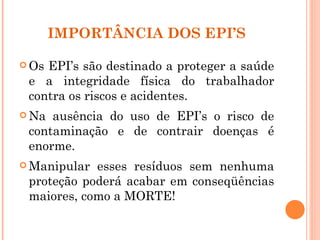 IMPORTÂNCIA DOS EPI’S

 OsEPI’s são destinado a proteger a saúde
 e a integridade física do trabalhador
 contra os riscos e acidentes.
 Na ausência do uso de EPI’s o risco de
 contaminação e de contrair doenças é
 enorme.
 Manipular esses resíduos sem nenhuma
 proteção poderá acabar em conseqüências
 maiores, como a MORTE!
 