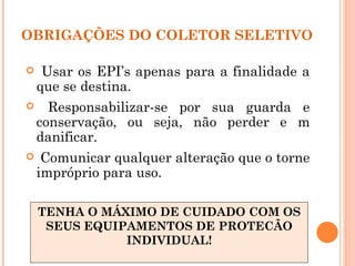 OBRIGAÇÕES DO COLETOR SELETIVO

    Usar os EPI’s apenas para a finalidade a
    que se destina.
     Responsabilizar-se por sua guarda e
    conservação, ou seja, não perder e m
    danificar.
    Comunicar qualquer alteração que o torne
    impróprio para uso.

    TENHA O MÁXIMO DE CUIDADO COM OS
     SEUS EQUIPAMENTOS DE PROTECÃO
               INDIVIDUAL!
 