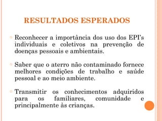 RESULTADOS ESPERADOS

o   Reconhecer a importância dos uso dos EPI’s
    individuais e coletivos na prevenção de
    doenças pessoais e ambientais.
o   Saber que o aterro não contaminado fornece
    melhores condições de trabalho e saúde
    pessoal e ao meio ambiente.
o   Transmitir os conhecimentos adquiridos
    para    os  familiares,     comunidade e
    principalmente às crianças.
 