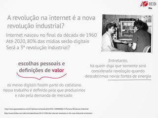 A revolução na internet é a nova
   revolução industrial?
  Internet nasceu no ﬁnal da década de 1960
  Até 2020, 80% das mídias serão digitais
  Será a 3ª revolução industrial?

                                                                                                               Entretanto,
                 escolhas pessoais e                                                                 há quem diga que somente será
                 deﬁnições de valor                                                                   considerada revolução quando
                                                                                                   descobrirmos novas fontes de energia

  os meios digitais fazem parte do cotidiano
nosso trabalho é deﬁnido pelo que produzimos
       e não pela demanda de mercado

http://www.gazetadopovo.com.br/opiniao/conteudo.phtml?id=1284983&tit=A-Terceira-Revolucao-Industrial

http://www.forbes.com/sites/michakaufman/2012/10/05/the-internet-revolution-is-the-new-industrial-revolution/
 