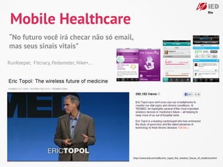 Mobile Healthcare
“No futuro você irá checar não só email,
mas seus sinais vitais”

RunKeeper, Fitcracy, Pedometer, Nike+...




                                           http://www.ted.com/talks/eric_topol_the_wireless_future_of_medicine.html
 