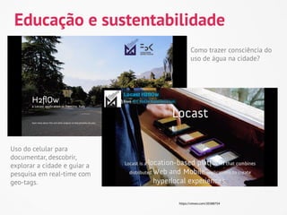 Educação e sustentabilidade
                                     Como trazer consciência do
                                     uso de água na cidade?




Uso do celular para
documentar, descobrir,
explorar a cidade e guiar a
pesquisa em real-time com
geo-tags.

                              https://vimeo.com/20388754
 