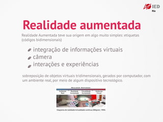 Realidade aumentada
Realidade Aumentada teve sua origem em algo muito simples: etiquetas
(códigos bidimensionais)

      integração de informações virtuais
      câmera
      interações e experiências
sobreposição de objetos virtuais tridimensionais, gerados por computador, com
um ambiente real, por meio de algum dispositivo tecnológico.




                    Diagrama de realidade/virtualidade contínua (Milgram, 1994).
 