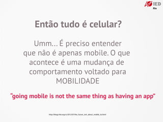 Então tudo é celular?
       Umm... É preciso entender
    que não é apenas mobile. O que
     acontece é uma mudança de
     comportamento voltado para
             MOBILIDADE
“going mobile is not the same thing as having an app”

              http://blogs.hbr.org/cs/2012/07/the_future_isnt_about_mobile_its.html
 
