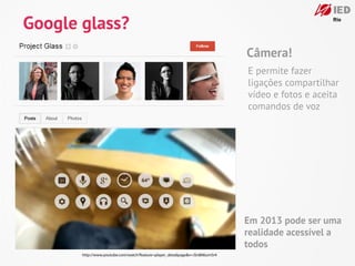 Google glass?
                                                                              Câmera!
                                                                              E permite fazer
                                                                              ligações compartilhar
                                                                              vídeo e fotos e aceita
                                                                              comandos de voz




                                                                              Em 2013 pode ser uma
                                                                              realidade acessível a
                                                                              todos
       http://www.youtube.com/watch?feature=player_detailpage&v=JSnB06um5r4
 
