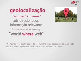 geolocalização
     ads direcionados
   informação relevante
     É a base do mobile marketing

  “world where web”

“No mundo real as atividades do ser humano estão associadas ao local onde
ele está e com a geolocalização isso acontece no mundo digital”
 