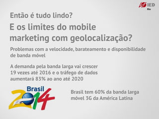 Então é tudo lindo?
E os limites do mobile
marketing com geolocalização?
Problemas com a velocidade, barateamento e disponibilidade
de banda móvel

A demanda pela banda larga vai crescer
19 vezes até 2016 e o tráfego de dados
aumentará 83% ao ano até 2020

                          Brasil tem 60% da banda larga
                          móvel 3G da América Latina
 