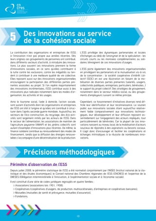 Des innovations au service
5           de la cohésion sociale
La contribution des organisations et entreprises de l’ESS              L’ESS privilégie des dynamiques partenariales et locales
à l’innovation n’est pas propre aux années récentes. Dès               d’échanges au-delà de l’anonymat et de la spéculation : les
leurs origines ces groupements de personnes ont contribué,             circuits courts ou les monnaies complémentaires ou soli-
dans différents secteurs d’activité, à introduire des innova-          daires témoignent de ces innovations d’usages.
tions. Le plus souvent ces innovations prennent la forme
d’innovations sociales, en ce sens qu’elles contribuent à              L’ESS porte également des innovations organisationnelles
la lutte contre les exclusions, contre les inégalités ou ten-          en privilégiant les partenariats et la mutualisation vis-à-vis
dent à contribuer à une meilleure qualité de vie collective.           de la concentration  : la société coopérative d’intérêt col-
Elles reposent aussi sur des innovations organisationnelles            lectif (SCIC) en est une illustration en faisant de la mo-
encourageant la participation des différentes parties pre-             bilisation de diverses parties prenantes (salariés, usagers,
nantes associées au projet. Si l’on repère majoritairement             collectivités publiques, entreprises, particuliers, bénévoles...)
des innovations incrémentales, l’ESS contribue aussi à des             le support du projet collectif. Des stratégies de groupement,
innovations plus radicales notamment dans les modes d’or-              notamment dans le secteur médico-social, ou des groupe-
ganisation, les activités et les usages.                               ments d’employeurs suivent ce même principe.

Ainsi le tourisme social, l’aide à domicile, l’action sociale,         Cependant, ce foisonnement d’initiatives diverses rend dif-
sont autant d’activités dont les organisations et entreprises          ficile leur identification et leur reconnaissance. Le soutien
de l’ESS ont été à l’origine et qu’elles ont contribué à struc-        public aux innovations sociales étant aujourd’hui relative-
turer dans l’après seconde guerre mondiale. Aujourd’hui, les           ment faible comparativement aux innovations technolo-
secteurs de l’éco construction, du recyclage, des éco-acti-            giques, leur développement et leur diffusion reposent es-
vités sont largement initiés par les acteurs de l’ESS. Dans            sentiellement sur l’engagement des acteurs impliqués, tout
le secteur de l’alimentation, les associations de maintien de          particulièrement de bénévoles. Car la plupart de ces inno-
l’agriculture paysanne (AMAP) et les jardins collectifs sont           vations naissent au niveau local, de la mobilisation d’acteurs
autant d’exemples d’innovations plus récentes. De même, la             soucieux de répondre à des aspirations ou besoins sociaux.
finance solidaire contribue au renouvellement des modes de             Il s’agit donc d’encourager et faciliter les coopérations et
financement, tandis que la diffusion des énergies renouve-             échanges intrinsèques à la réussite de nombreuses inno-
lables s’accompagne d’une décentralisation de la production.           vations.




            Précisions méthodologiques
Périmètre d’observation de l’ESS
Depuis juillet 2008, le périmètre statistique de l’ESS a été normalisé conjointement par l’INSEE (Institut national de la sta-
tistique et des études économiques), le Conseil national des Chambres régionales de l’ESS (CNCRES) et l’expertise de la
DIIESES (Délégation interministérielle à l’innovation, à l’expérimentation sociale et à l’économie sociale).
Il est constitué d’une série de codes juridiques regroupés en quatre familles :
     Associations (associations lois 1901, 1908),
     Coopératives (coopératives d’usagers, de production, multisociétariales, d’entreprises et coopératives bancaires),
     Mutuelles (mutuelles de santé et prévoyance, mutuelles d’assurance),
     Fondations,




                                                             10
 