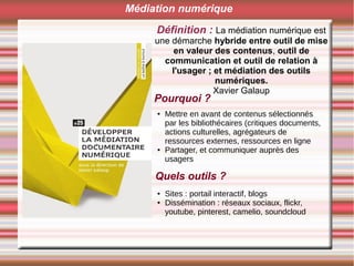 Définition : La médiation numérique est
une démarche hybride entre outil de mise
en valeur des contenus, outil de
communication et outil de relation à
l'usager ; et médiation des outils
numériques.
Xavier Galaup
Pourquoi ?
Médiation numérique
● Mettre en avant de contenus sélectionnés
par les bibliothécaires (critiques documents,
actions culturelles, agrégateurs de
ressources externes, ressources en ligne
● Partager, et communiquer auprès des
usagers
Quels outils ?
● Sites : portail interactif, blogs
● Dissémination : réseaux sociaux, flickr,
youtube, pinterest, camelio, soundcloud
 