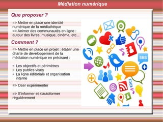 Que proposer ?
Médiation numérique
=> Mettre en place une identité
numérique de la médiathèque
=> Animer des communautés en ligne :
autour des livres, musique, cinéma, etc...
Comment ?
=> Mettre en place un projet : établir une
charte de développement de la
médiation numérique en précisant :
● Les objectifs et périmètres
● Les publics visés
● La ligne éditoriale et organisation
interne
=> Oser expérimenter
=> S'informer et s'autoformer
régulièrement
 