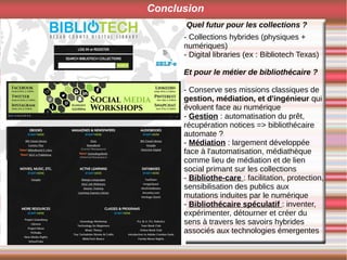 Conclusion
Quel futur pour les collections ?
- Collections hybrides (physiques +
numériques)
- Digital libraries (ex : Bibliotech Texas)
Et pour le métier de bibliothécaire ?
- Conserve ses missions classiques de
gestion, médiation, et d'ingénieur qui
évoluent face au numérique
- Gestion : automatisation du prêt,
récupération notices => bibliothécaire
automate ?
- Médiation : largement développée
face à l'automatisation, médiathèque
comme lieu de médiation et de lien
social primant sur les collections
- Bibliothe-care : facilitation, protection,
sensibilisation des publics aux
mutations induites par le numérique
- Bibliothécaire spéculatif : inventer,
expérimenter, détourner et créer du
sens à travers les savoirs hybrides
associés aux technologies émergentes
 