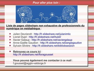 Pour aller plus loin :
 Julien Devriendt : http://fr.slideshare.net/julanimtic
 Lionel Dujol : http://fr.slideshare.net/hulot/
 Xavier Galaup : http://fr.slideshare.net/xaviergalaup
 Anne-Gaëlle Gaudion : http://fr.slideshare.net/angiegaudion
 Sylvain Silvère : http://fr.slideshare.net/bibliobsession
 Retrouvez ce cours ici :
http://fr.slideshare.net/floragousset
Vous pouvez également me contacter à ce mail :
f.gousset@agglo-valdorge.fr
Liste de pages slideshare non exhaustive de professionnels du
numérique en médiathèque :
 