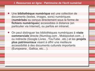 I. Ressources en ligne : Patrimoine de l'écrit numérisé
 Une bibliothèque numérique est une collection de
documents (textes, images, sons) numériques
(numérisés ou conçus directement sous la forme de
fichiers numériques) accessibles à distance (en
particulier via Internet), ou parfois en intranet.
 On peut distinguer les bibliothèques numériques à visée
commerciale directe (Numilog.com , Mobipocket.com...)
ou indirecte (Google Livres , YouTube , etc.) et les projets
plus patrimoniaux visant à offrir une meilleure
accessibilité à des documents culturels importants
(Europeana , Gallica, etc... ).
 