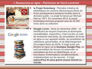  le Projet Gutenberg : Première initiative de
bibliothèque de versions électroniques libres de
livres physiquement existants tombés dans le
domaine public. Le projet fut lancé par Michael
Hart en 1971. En novembre 2013, le projet
Gutenberg annonce proposer plus de 42 000
livres dans sa collection.
 Google Livres : lancé en décembre 2004 – et
bénéficiant de moyens financiers et techniques
considérables. Aujourd'hui, c'est à la fois un outil
de recherche intra-texte, de consultation de livres
en ligne ou sur appareil mobile, de constitution de
collections personnelles, et de téléchargement
d'ouvrages libres de droits. Il s'agit aussi une
librairie en ligne via la boutique Google Play, un
outil permettant de trouver où emprunter un
exemplaire de livre en bibliothèque, et un
fournisseur d'informations complémentaires
(métadonnées) sur les œuvres. Il s'agit
aujourd'hui du plus grand corpus textuel au
monde.
I. Ressources en ligne : Patrimoine de l'écrit numérisé
 