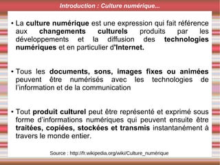 ● La culture numérique est une expression qui fait référence
aux changements culturels produits par les
développements et la diffusion des technologies
numériques et en particulier d'Internet.
● Tous les documents, sons, images fixes ou animées
peuvent être numérisés avec les technologies de
l’information et de la communication
● Tout produit culturel peut être représenté et exprimé sous
forme d’informations numériques qui peuvent ensuite être
traitées, copiées, stockées et transmis instantanément à
travers le monde entier.
Introduction : Culture numérique...
Source : http://fr.wikipedia.org/wiki/Culture_numérique
 