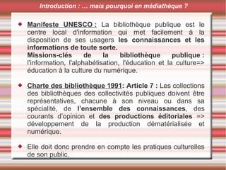  Manifeste UNESCO : La bibliothèque publique est le
centre local d'information qui met facilement à la
disposition de ses usagers les connaissances et les
informations de toute sorte.
Missions-clés de la bibliothèque publique :
l'information, l'alphabétisation, l'éducation et la culture=>
éducation à la culture du numérique.
 Charte des bibliothèque 1991: Article 7 : Les collections
des bibliothèques des collectivités publiques doivent être
représentatives, chacune à son niveau ou dans sa
spécialité, de l’ensemble des connaissances, des
courants d’opinion et des productions éditoriales =>
développement de la production dématérialisée et
numérique.
 Elle doit donc prendre en compte les pratiques culturelles
de son public.
Introduction : … mais pourquoi en médiathèque ?
 