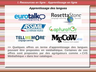 Apprentissage des langues
I. Ressources en ligne : Apprentissage en ligne
0
=> Quelques offres en terme d'apprentissage des langues
pouvant être proposées en médiathèque. Certaines de ces
offres sont proposées par des agrégateurs comme « CVS
Médiathèque » dans leur catalogue.
 