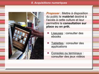 Proposer : Mettre à disposition
du public le matériel destiné à
l'accès à cette culture et leur
permettre la consultation sur
place ou en prêt.
 Liseuses : consulter des
ebooks
 Tablettes : consulter des
applications
 Consoles ou terminaux :
consulter des jeux vidéos
II. Acquisitions numeriques
 