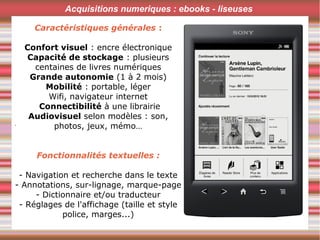 .
Acquisitions numeriques : ebooks - liseuses
Caractéristiques générales :
Confort visuel : encre électronique
Capacité de stockage : plusieurs
centaines de livres numériques
Grande autonomie (1 à 2 mois)
Mobilité : portable, léger
Wifi, navigateur internet
Connectibilité à une librairie
Audiovisuel selon modèles : son,
photos, jeux, mémo…
Fonctionnalités textuelles :
- Navigation et recherche dans le texte
- Annotations, sur-lignage, marque-page
- Dictionnaire et/ou traducteur
- Réglages de l'affichage (taille et style
police, marges...)
 