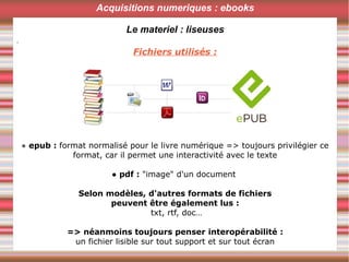 .
Acquisitions numeriques : ebooks
Le materiel : liseuses
Fichiers utilisés :
● epub : format normalisé pour le livre numérique => toujours privilégier ce
format, car il permet une interactivité avec le texte
● pdf : "image" d'un document
Selon modèles, d'autres formats de fichiers
peuvent être également lus :
txt, rtf, doc…
=> néanmoins toujours penser interopérabilité :
un fichier lisible sur tout support et sur tout écran
 