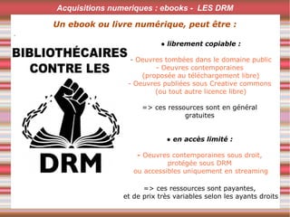 .
● librement copiable :
- Oeuvres tombées dans le domaine public
- Oeuvres contemporaines
(proposée au téléchargement libre)
- Oeuvres publiées sous Creative commons
(ou tout autre licence libre)
=> ces ressources sont en général
gratuites
● en accès limité : 
- Oeuvres contemporaines sous droit,
protégée sous DRM
ou accessibles uniquement en streaming
=> ces ressources sont payantes,
et de prix très variables selon les ayants droits
Acquisitions numeriques : ebooks - LES DRM
Un ebook ou livre numérique, peut être :
 