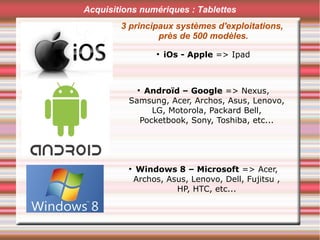 Acquisitions numériques : Tablettes
3 principaux systèmes d'exploitations,
près de 500 modèles.
●
iOs - Apple => Ipad
●
Androïd – Google => Nexus,
Samsung, Acer, Archos, Asus, Lenovo,
LG, Motorola, Packard Bell,
Pocketbook, Sony, Toshiba, etc...
●
Windows 8 – Microsoft => Acer,
Archos, Asus, Lenovo, Dell, Fujitsu ,
HP, HTC, etc...
 
