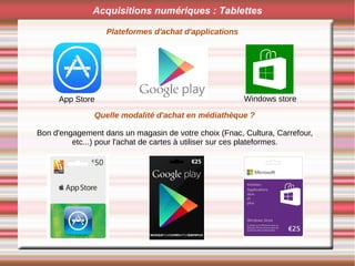 Acquisitions numériques : Tablettes
Plateformes d'achat d'applications
App Store Windows store
Quelle modalité d'achat en médiathèque ?
Bon d'engagement dans un magasin de votre choix (Fnac, Cultura, Carrefour,
etc...) pour l'achat de cartes à utiliser sur ces plateformes.
 