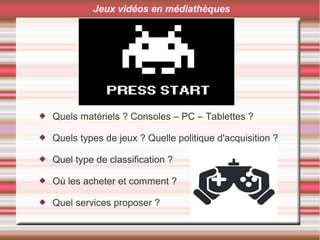  Quels matériels ? Consoles – PC – Tablettes ?
 Quels types de jeux ? Quelle politique d'acquisition ?
 Quel type de classification ?
 Où les acheter et comment ?
 Quel services proposer ?
Jeux vidéos en médiathèques
 