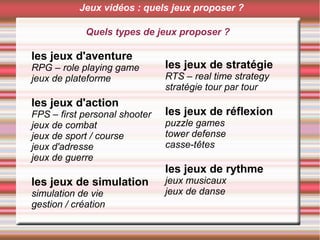 Quels types de jeux proposer ?
les jeux d'aventure
RPG – role playing game
jeux de plateforme
les jeux d'action
FPS – first personal shooter
jeux de combat
jeux de sport / course
jeux d'adresse
jeux de guerre
les jeux de simulation
simulation de vie
gestion / création
les jeux de stratégie
RTS – real time strategy
stratégie tour par tour
les jeux de réflexion
puzzle games
tower defense
casse-têtes
les jeux de rythme
jeux musicaux
jeux de danse
Jeux vidéos : quels jeux proposer ?
 