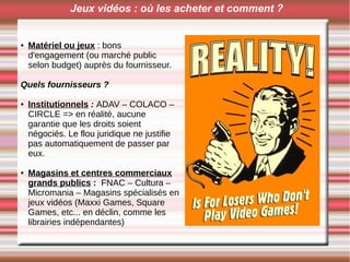 Jeux vidéos : où les acheter et comment ?
● Matériel ou jeux : bons
d'engagement (ou marché public
selon budget) auprès du fournisseur.
Quels fournisseurs ?
● Institutionnels : ADAV – COLACO –
CIRCLE => en réalité, aucune
garantie que les droits soient
négociés. Le flou juridique ne justifie
pas automatiquement de passer par
eux.
● Magasins et centres commerciaux
grands publics : FNAC – Cultura –
Micromania – Magasins spécialisés en
jeux vidéos (Maxxi Games, Square
Games, etc... en déclin, comme les
librairies indépendantes)
 