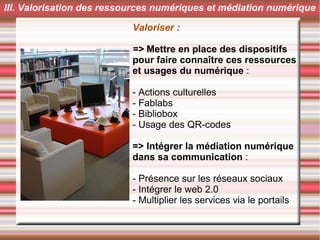 Valoriser :
=> Mettre en place des dispositifs
pour faire connaître ces ressources
et usages du numérique :
- Actions culturelles
- Fablabs
- Bibliobox
- Usage des QR-codes
=> Intégrer la médiation numérique
dans sa communication :
- Présence sur les réseaux sociaux
- Intégrer le web 2.0
- Multiplier les services via le portails
III. Valorisation des ressources numériques et médiation numérique
 