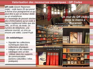 Valorisation des ressources numériques : QR Codes
Un mur de QR codes
dans le metro à
Bucarest
QR code (Quick Reponses
code) : code barre 2D qui prend
la forme d’un pictogramme et qui
peut être lu par un lecteur dédié
ou un smartphone.
Il a l’avantage de pouvoir stocker
plus d’informations qu’un code à
barres traditionnel telles que des
URL, un fil rss, du texte, un
numéro de téléphone, une
adresse courriel, un sms ou
encore une vidéo. Lionel Pujol
En médiathèque :
● Signaler les collections
numériques dans les
collections physiques
● Intégrer sur les notices du
catalogue vers un lien
● Utiliser dans les supports
de communication
(actions culturelles / infos
pratiques)
 