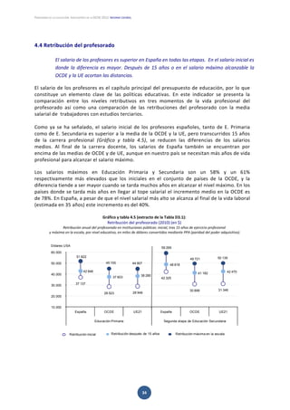 PANORAMA DE LA EDUCACIÓN. INDICADORES DE LA OCDE 2012. INFORME ESPAÑOL 
 
34 
 
4.4 Retribución del profesorado 
 
El salario de los profesores es superior en España en todas las etapas.  En el salario inicial es 
donde la diferencia es mayor. Después de 15 años o en el salario máximo alcanzable la 
OCDE y la UE acortan las distancias. 
 
El salario de los profesores es el capítulo principal del presupuesto de educación, por lo que 
constituye  un  elemento  clave  de  las  políticas  educativas.  En  este  indicador  se  presenta  la 
comparación  entre  los  niveles  retributivos  en  tres  momentos  de  la  vida  profesional  del 
profesorado  así  como  una  comparación  de  las  retribuciones  del  profesorado  con  la  media 
salarial de  trabajadores con estudios terciarios.  
 
Como  ya  se  ha  señalado,  el  salario  inicial  de  los  profesores  españoles,  tanto  de  E.  Primaria 
como de E. Secundaria es superior a la media de la OCDE y la UE, pero transcurridos 15 años 
de  la  carrera  profesional  (Gráfico  y  tabla  4.5),  se  reducen  las  diferencias  de  los  salarios 
medios.  Al  final  de  la  carrera  docente,  los  salarios  de  España  también  se  encuentran  por 
encima de las medias de OCDE y de UE, aunque en nuestro país se necesitan más años de vida 
profesional para alcanzar el salario máximo.  
Los  salarios  máximos  en  Educación  Primaria  y  Secundaria  son  un  58%  y  un  61% 
respectivamente  más  elevados  que  los  iniciales  en  el  conjunto  de  países  de  la  OCDE,  y  la 
diferencia tiende a ser mayor cuando se tarda muchos años en alcanzar el nivel máximo. En los 
países donde se tarda más años en llegar al tope salarial el incremento medio en la OCDE es 
de 78%. En España, a pesar de que el nivel salarial más alto se alcanza al final de la vida laboral 
(estimada en 35 años) este incremento es del 40%.  
 
Gráfico y tabla 4.5 (extracto de la Tabla D3.1):  
Retribución del profesorado (2010) (en $) 
Retribución anual del profesorado en instituciones públicas: inicial, tras 15 años de ejercicio profesional 
 y máxima en la escala, por nivel educativo, en miles de dólares convertidos mediante PPA (paridad del poder adquisitivo). 
 
 
 
 
   
37 137
28 523 28 948
42 325
30 899 31 346
42 846
37 603 38 280
48 818
41 182 42 470
51 822
45 100 44 907
59 269
49 721 50 139
10.000
20.000
30.000
40.000
50.000
60.000
España OCDE UE21 España OCDE UE21
Educación Primaria Segunda etapa de Educación Secundaria
Dólares USA
Retribución después de 15 años Retribución máxima en la escalaRetribución inicial
 