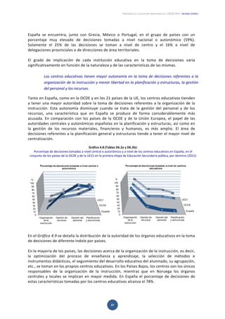 PANORAMA DE LA EDUCACIÓN. INDICADORES DE LA OCDE 2012.  INFORME ESPAÑOL 
  37 
 
España  se  encuentra,  junto  con  Grecia,  México  o  Portugal,  en  el  grupo  de  países  con  un 
porcentaje  muy  elevado  de  decisiones  tomadas  a  nivel  nacional  o  autonómico  (59%). 
Solamente  el  25%  de  las  decisiones  se  toman  a  nivel  de  centro  y  el  16%  a  nivel  de 
delegaciones provinciales o de direcciones de área territoriales.  
 
El  grado  de  implicación  de  cada  institución  educativa  en  la  toma  de  decisiones  varía 
significativamente en función de la naturaleza y de las características de las mismas. 
 
Los centros educativos tienen mayor autonomía en la toma de decisiones referentes a la 
organización de la instrucción y menor libertad en la planificación y estructuras, la gestión 
del personal y los recursos. 
Tanto en España, como en la OCDE y en los 21 países de la UE, los centros educativos tienden 
a tener una mayor autoridad sobre la toma de decisiones referentes a la organización de la 
instrucción.  Esta  autonomía  disminuye  cuando  se  trata  de  la  gestión  del  personal  y  de  los 
recursos,  una  característica  que  en  España  se  produce  de  forma  considerablemente  más 
acusada.  En  comparación  con  los  países  de  la  OCDE  y  de  la  Unión  Europea,  el  papel  de  las 
autoridades centrales y autonómicas españolas en la planificación y estructuras, así como en 
la  gestión  de  los  recursos  materiales,  financieros  y  humanos,  es  más  amplio.  El  área  de 
decisiones referentes a la planificación general y estructuras tiende a tener el mayor nivel de 
centralización.  
 
Gráfico 4.8 (Tablas D6.2a y D6.2b): 
Porcentaje de decisiones tomadas a nivel central o autonómico y a nivel de los centros educativos en España, en el 
conjunto de los países de la OCDE y de la UE21 en la primera etapa de Educación Secundaria pública, por dominio (2011) 
 
 
En el Gráfico 4.9 se detalla la distribución de la autoridad de los órganos educativos en la toma 
de decisiones de diferente índole por países.  
 
En la mayoría de los países, las decisiones acerca de la organización de la instrucción, es decir, 
la  optimización  del  proceso  de  enseñanza  y  aprendizaje,  la  selección  de  métodos  e 
instrumentos didácticos, el seguimiento del desarrollo educativo del alumnado, su agrupación, 
etc., se toman en los propios centros educativos. En los Países Bajos, los centros son los únicos 
responsables  de  la  organización  de  la  instrucción,  mientras  que  en  Noruega  los  órganos 
centrales  y  locales  se  implican  en  mayor  medida.  En  España  el  porcentaje  de  decisiones  de 
estas características tomadas por los centros educativos alcanza el 78%.  
 
España
OCDE
UE21
0
10
20
30
40
50
60
70
80
90
100
Organización
de la
instrucción
Gestión de
recursos
Gestión del
personal
Planificación
y estructuras
78
17
4
0
75
32 31
24
80
40 39
25
Porcentaje de decisiones tomadas a nivel de centros
educativos
%
España
OCDE
UE21
0
10
20
30
40
50
60
70
80
90
100
Organización
de la
instrucción
Gestión de
recursos
Gestión del
personal
Planificación
y estructuras
11
58
88
80
15
31
39
60
15
30 39
60
Porcentaje de decisiones tomadas a nivel central o
autonómico
%
 
