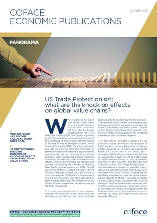 COFACE
ECONOMIC PUBLICATIONS
OCTOBER 2018
US Trade Protectionism:
what are the knock-on effects
on global value chains?
W
hile policies to open
up trade have been
a standard feature
since the creation
of the World Trade
Organization (WTO) in
1995, the 2008-2009 crisis proved a turning
point. The crisis boosted protectionism, which
then climbed to new levels with the arrival
of Donald Trump as President of the United
States. Since early 2018, the US government
has kept its word on several of its threats in
terms of trade protectionism by launching
customs duties on imports for various
products: solar panels and washing machines
(January), as well as steel and aluminium
(March, then in June for the EU, Mexico, and
Canada, concluding with Turkey in August).
Over the ﬁrst three quarters of 2018, the US
government then started officially taxing
Chinese imports (worth USD 50 billion in
July, plus another 200 billion in September).
The US government therefore decided to
restrict trade affecting 12% of imports to the
United States. Meanwhile, retortion policies
hit 8% of US exports.
The most obvious effects of this radical
change of direction in US trade policies
will clearly be felt by the trade partners
specifically targeted by these policies.
These direct effects must be evaluated, but
this approach is not enough to appraise the
scale of the impact on world trade. The aim
of this study is to attempt to quantify the
knock-on effects of US policies for the trade
partners of the countries targeted.
The moderate negative impact of US
customs duties on exports is brought to
light thanks to our estimation of value-
added exports in 12 business segments
f ro m 6 3 co untries f ro m 1 9 9 5 -201 1 :
increasing US tariffs by one percent for any
given country leads to a 0.46% decrease
in value-added exports from a partner
country to the country targeted by the
customs duties, all things being equal. If
our estimation is limited to manufacturers,
which are generally more incorporated in
international value chains, increasing US
tariffs by one percent will decrease value-
added exports by 0.6%. This indirect impact
is particularly high for segments such as
transport (including the automotive sector),
machines and equipment, and electronics.
In contrast, this effect is less signiﬁcant for
food products, whereas metals, chemistry,
mining, textiles, and agriculture are not
severely affected.
2
PROTECTIONISM
HAS BECOME
A GLOBAL TREND
SINCE 2008
6
US PROTECTIONISM
TRIGGERS
SIGNIFICANT
KNOCK-ON EFFECTS
ON INTERNATIONAL
VALUE CHAINS
PANORAMA
ALL OTHER GROUP PANORAMAS ARE AVAILABLE ON
www.coface.com/Economic-Studies-and-Country-Risks
 