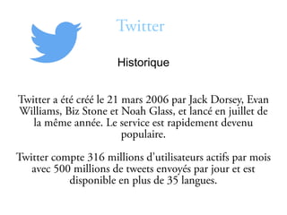 Twitter
Historique
Twitter a été créé le 21 mars 2006 par Jack Dorsey, Evan
Williams, Biz Stone et Noah Glass, et lancé en juillet de
la même année. Le service est rapidement devenu
populaire.
Twitter compte 316 millions d’utilisateurs actifs par mois
avec 500 millions de tweets envoyés par jour et est
disponible en plus de 35 langues.
 