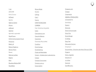 1-bit                      Brasis Moda                          Craques.com

ADSCOM                     Bubble                               Creapix

Acha Cursos                C2Flag                               Creativante

AdTweet                    Calc1                                DIMARLI PRODUÇÕES

Agribio                    Cacira                               DONAMARTA

Agência Saliva             CRAFTECNOLOGIA                       Dendileão

Allianc                    CSMIDIA                              Devertr

alôbrasil                  Calc Sistemas de gestão              Diversity

Apetitar                   Callix                               Dona Comunicação

Aprenda a aprender         Camiseteria.com                      Dona Flor

AquaFluxus                 Casa do Adesivo                      Duna Design

Art54 Comunicação Visual   Cassinera                            E-Dialog

Artezinos                  Chamelle Pão de Mel                  Easy Taxi

Bebê_Lê                    CineDica                             Educação Central

Beleza Orgânica            Click Comigo                         Empresa I

Benita Pietro              ClickClothing                        EncontrArte - Encontro de Artes Cênicas LTDA.

Beved                      Clube da Mobilidade                  Engarte

Bidcorp Leilões            CoLab - Collaborative Laboratories   Estou Jogando

BigHut                     Cokato                               Estuário TI

Bitix                      Compre Consciente                    e-trilhas

Bluwhee Mobile MKT         Compro.com.vc                        Eventick

BossMake                   ConstruArch                          EverWrite Inc.
 