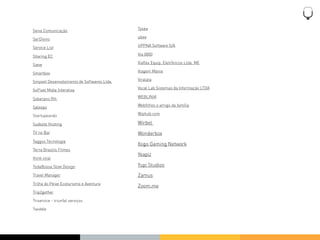 Tysea
Seiva Comunicação
                                            ubee
SerDivino
                                            UPPNA Software S/A
Service List
                                            Via 0800
Sharing EC
                                            Viaﬂex Equip. Eletrônicos Ltda. ME
Sieve
                                            Viagem Mania
Smartbox
                                            Viralata
Smyowl Desenvolvimento de Softwares Ltda.
                                            Vocal Lab Sistemas da Informação LTDA
SoPixel Midia Interativa
                                            WEBLINIA
Soberano RH
                                            Webﬁlhos o amigo da família
Spleeps
                                            Wiphub.com
Startupeando

Sudeste Hosting                             Wirbel
TV no Bar                                   Wonderbox
Taggus Tecnologia
                                            Xogo Gaming Network
Terra Brasilis Filmes
                                            Yeapiz
think viral

TodaBossa Slow Design                       Yupi Studios
Travel Manager                              Zamus
Trilha do Peixe Ecoturismo e Aventura
                                            Zoom.me
Trip2gether

Triservice - triunfal serviços

Twiddle
 
