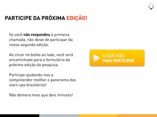 PARTICIPE DA PRÓXIMA EDIÇÃO!

 Se você não respondeu à primeira
 chamada, não deixe de participar da
 nossa segunda edição.

 Ao clicar no botão ao lado, você será
 encaminhado para o formulário da
 próxima edição da pesquisa.

 Participe ajudando-nos a
 compreender melhor o panorama das
 start-ups brasileiras!

 Não demora mais que dois minutos!
 